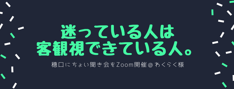 迷っている人は客観視できている人。穗口にちょい聞き会をZoom開催＠わくらく様