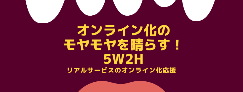 オンライン化のモヤモヤを晴らす！5W2H