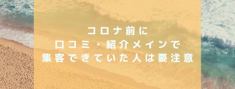 コロナ前に口コミ・紹介メインで集客できていた人は要注意