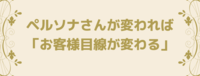 ペルソナさんが変われば「お客様目線が変わる」